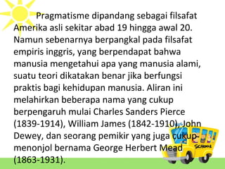 Pragmatisme dipandang sebagai filsafat
Amerika asli sekitar abad 19 hingga awal 20.
Namun sebenarnya berpangkal pada filsafat
empiris inggris, yang berpendapat bahwa
manusia mengetahui apa yang manusia alami,
suatu teori dikatakan benar jika berfungsi
praktis bagi kehidupan manusia. Aliran ini
melahirkan beberapa nama yang cukup
berpengaruh mulai Charles Sanders Pierce
(1839-1914), William James (1842-1910), John
Dewey, dan seorang pemikir yang juga cukup
menonjol bernama George Herbert Mead
(1863-1931).
 