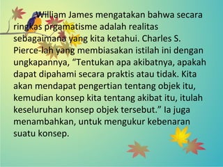 William James mengatakan bahwa secara
ringkas prgamatisme adalah realitas
sebagaimana yang kita ketahui. Charles S.
Pierce-lah yang membiasakan istilah ini dengan
ungkapannya, “Tentukan apa akibatnya, apakah
dapat dipahami secara praktis atau tidak. Kita
akan mendapat pengertian tentang objek itu,
kemudian konsep kita tentang akibat itu, itulah
keseluruhan konsep objek tersebut.” Ia juga
menambahkan, untuk mengukur kebenaran
suatu konsep.
 