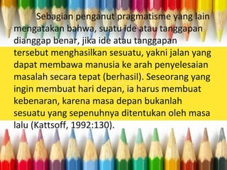 Sebagian penganut pragmatisme yang lain
mengatakan bahwa, suatu ide atau tanggapan
dianggap benar, jika ide atau tanggapan
tersebut menghasilkan sesuatu, yakni jalan yang
dapat membawa manusia ke arah penyelesaian
masalah secara tepat (berhasil). Seseorang yang
ingin membuat hari depan, ia harus membuat
kebenaran, karena masa depan bukanlah
sesuatu yang sepenuhnya ditentukan oleh masa
lalu (Kattsoff, 1992:130).
 