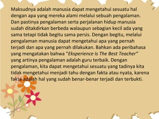 Maksudnya adalah manusia dapat mengetahui sesuatu hal
dengan apa yang mereka alami melalui sebuah pengalaman.
Dan pastinya pengalaman serta perjalanan hidup manusia
sudah ditakdirkan berbeda walaupun sebagian kecil ada yang
sama tetapi tidak begitu sama persis. Dengan begitu, melalui
pengalaman manusia dapat mengetahui apa yang pernah
terjadi dan apa yang pernah dilakukan. Bahkan ada peribahasa
yang mengatakan bahwa “Eksperience Is The Best Teacher”
yang artinya pengalaman adalah guru terbaik. Dengan
pengalaman, kita dapat mengetahui sesuatu yang tadinya kita
tidak mengetahui menjadi tahu dengan fakta atau nyata, karena
fakta adalah hal yang sudah benar-benar terjadi dan terbukti.
 