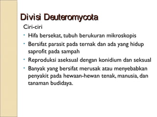 Divisi DeuteromycotaDivisi Deuteromycota
Ciri-ciri
• Hifa bersekat, tubuh berukuran mikroskopis
• Bersifat parasit pada ternak dan ada yang hidup
saprofit pada sampah
• Reproduksi aseksual dengan konidium dan seksual
• Banyak yang bersifat merusak atau menyebabkan
penyakit pada hewaan-hewan tenak, manusia, dan
tanaman budidaya.
 