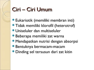 Ciri – Ciri UmumCiri – Ciri Umum
Eukariotik (memiliki membran inti)
Tidak memiliki klorofil (heterotrof)
Uniseluler dan multiseluler
Beberapa memiliki zat warna
Mendapatkan nutrisi dengan absorpsi
Bentuknya bermacam-macam
Dinding sel tersusun dari zat kitin
 