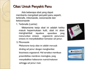 Obat Untuk Penyakit PanuObat Untuk Penyakit Panu
Ada beberapa obat yang dapat
membantu mengobati penyakit panu seperti,
terbinafe, mikonazole, oxiconazole dan
ketoconazole
1. Terbinafe (Lamisi)
Mekanisme kerja obat ini adalah ketika
masuk kepermukaan kulit, obat ini akan
menghambat squalene epoxidase yang
menurunkan sintesis ergosterol, penurunan
sintesis ini menyebababkan kematian sel jamur.
2. Miconazole
Mekanisme kerja obat ini adalah merusak
dinding sel jamur dengan menghambat
biosintesis ergosterol. Hal tersebut membuat
preamibilitas membran meningkat, yang
menyebabkan kebocoran nutrisi/makanan
sehingga sel jamur mati.
 