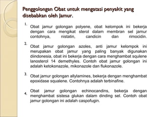 Penggolongan Obat untuk mengatasi penyakit yangPenggolongan Obat untuk mengatasi penyakit yang
disebabkan oleh Jamur.disebabkan oleh Jamur.
Obat jamur golongan polyene, obat kelompok ini bekerja
dengan cara mengikat sterol dalam membran sel jamur
contohnya, nistatin, candicin dan rimocidin.
Obat jamur golongan azoles, anti jamur kelompok ini
merupakan obat jamur yang paling banyak digunakan
diindonesia, obat ini bekerja dengan cara menghambat squlene
lanosterol 14 demethyles. Contoh obat jamur golongan ini
adalah ketokonazole, mikonazole dan flukonazole.
Obat jamur golongan allylamines, bekerja dengan menghambat
epoxidase squalene. Contohnya adalah terbinafine.
Obat jamur golongan echinocandins, bekerja dengan
menghambat sistesa glukan dalam dinding sel. Contoh obat
jamur golongan ini adalah caspofugin.
1.
2.
3.
4.
 