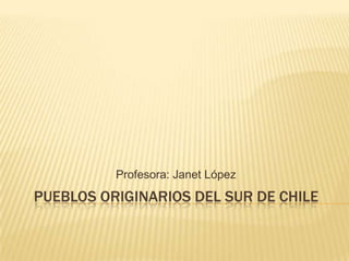 Profesora: Janet López
PUEBLOS ORIGINARIOS DEL SUR DE CHILE
 