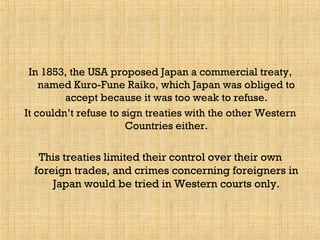 In 1853, the USA proposed Japan a commercial treaty,
named Kuro-Fune Raiko, which Japan was obliged to
accept because it was too weak to refuse.
It couldn’t refuse to sign treaties with the other Western
Countries either.
This treaties limited their control over their own
foreign trades, and crimes concerning foreigners in
Japan would be tried in Western courts only.
 