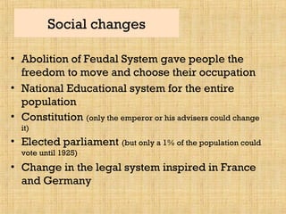 Social changes
• Abolition of Feudal System gave people the
freedom to move and choose their occupation
• National Educational system for the entire
population
• Constitution (only the emperor or his advisers could change
it)
• Elected parliament (but only a 1% of the population could
vote until 1925)
• Change in the legal system inspired in France
and Germany
 