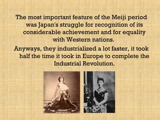 The most important feature of the Meiji period
was Japan's struggle for recognition of its
considerable achievement and for equality
with Western nations.
Anyways, they industrialized a lot faster, it took
half the time it took in Europe to complete the
Industrial Revolution.
 