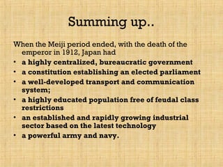 Summing up..
When the Meiji period ended, with the death of the
emperor in 1912, Japan had
• a highly centralized, bureaucratic government
• a constitution establishing an elected parliament
• a well-developed transport and communication
system;
• a highly educated population free of feudal class
restrictions
• an established and rapidly growing industrial
sector based on the latest technology
• a powerful army and navy.
 