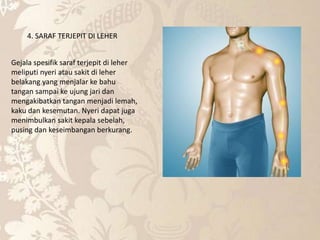 4. SARAF TERJEPIT DI LEHER
Gejala spesifik saraf terjepit di leher
meliputi nyeri atau sakit di leher
belakang yang menjalar ke bahu
tangan sampai ke ujung jari dan
mengakibatkan tangan menjadi lemah,
kaku dan kesemutan. Nyeri dapat juga
menimbulkan sakit kepala sebelah,
pusing dan keseimbangan berkurang.
 