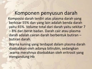 Komponen penyusun darah
Komposisi darah terdiri atas plasma darah yang
berkisar 55% dan yang lain adalah benda darah
yaitu 45%. Volume total dari darah yaitu sekitar 7
– 8% dari berat badan. Darah cair atau plasma
darah adalah cairan darah berbentuk butiran –
butiran darah.
Warna kuning yang terdapat dalam plasma darah
disebabkan oleh adanya bilirubin, sedangkan
.warna merahnya disebabkan oleh eritrosit yang
mengandung Hb
 