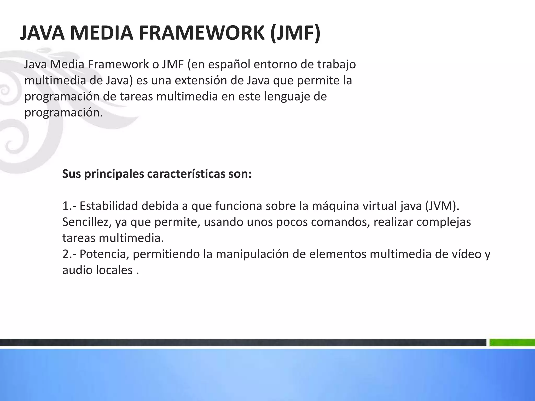 JAVA MEDIA FRAMEWORK (JMF)
Java Media Framework o JMF (en español entorno de trabajo
multimedia de Java) es una extensión de Java que permite la
programación de tareas multimedia en este lenguaje de
programación.
Sus principales características son:
1.- Estabilidad debida a que funciona sobre la máquina virtual java (JVM).
Sencillez, ya que permite, usando unos pocos comandos, realizar complejas
tareas multimedia.
2.- Potencia, permitiendo la manipulación de elementos multimedia de vídeo y
audio locales .
 