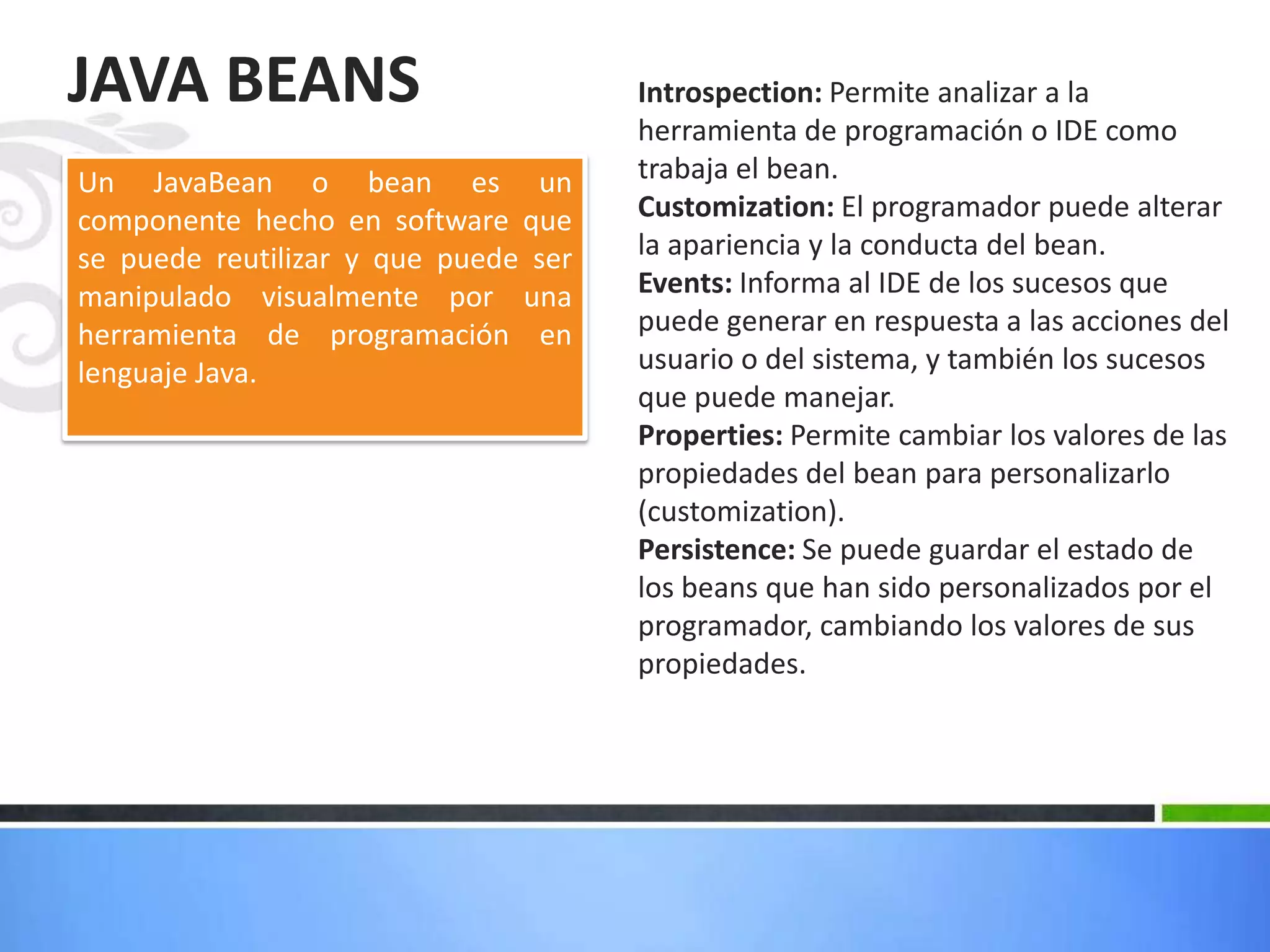 JAVA BEANS
Un JavaBean o bean es un
componente hecho en software que
se puede reutilizar y que puede ser
manipulado visualmente por una
herramienta de programación en
lenguaje Java.
Introspection: Permite analizar a la
herramienta de programación o IDE como
trabaja el bean.
Customization: El programador puede alterar
la apariencia y la conducta del bean.
Events: Informa al IDE de los sucesos que
puede generar en respuesta a las acciones del
usuario o del sistema, y también los sucesos
que puede manejar.
Properties: Permite cambiar los valores de las
propiedades del bean para personalizarlo
(customization).
Persistence: Se puede guardar el estado de
los beans que han sido personalizados por el
programador, cambiando los valores de sus
propiedades.
 