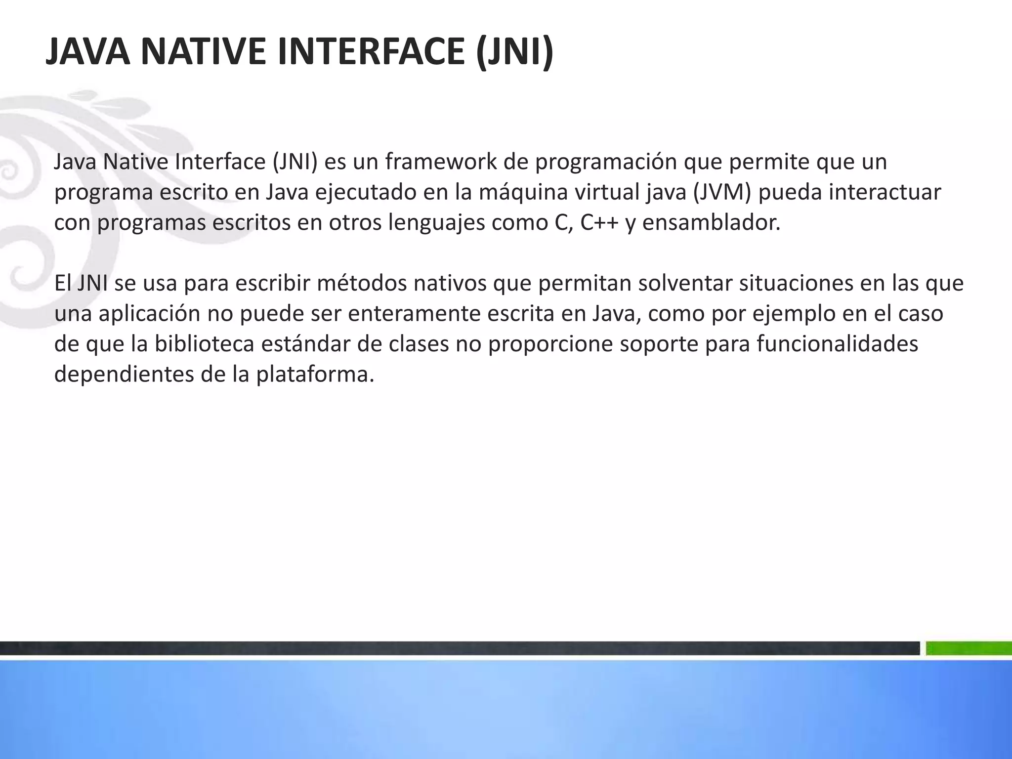 JAVA NATIVE INTERFACE (JNI)
Java Native Interface (JNI) es un framework de programación que permite que un
programa escrito en Java ejecutado en la máquina virtual java (JVM) pueda interactuar
con programas escritos en otros lenguajes como C, C++ y ensamblador.
El JNI se usa para escribir métodos nativos que permitan solventar situaciones en las que
una aplicación no puede ser enteramente escrita en Java, como por ejemplo en el caso
de que la biblioteca estándar de clases no proporcione soporte para funcionalidades
dependientes de la plataforma.
 
