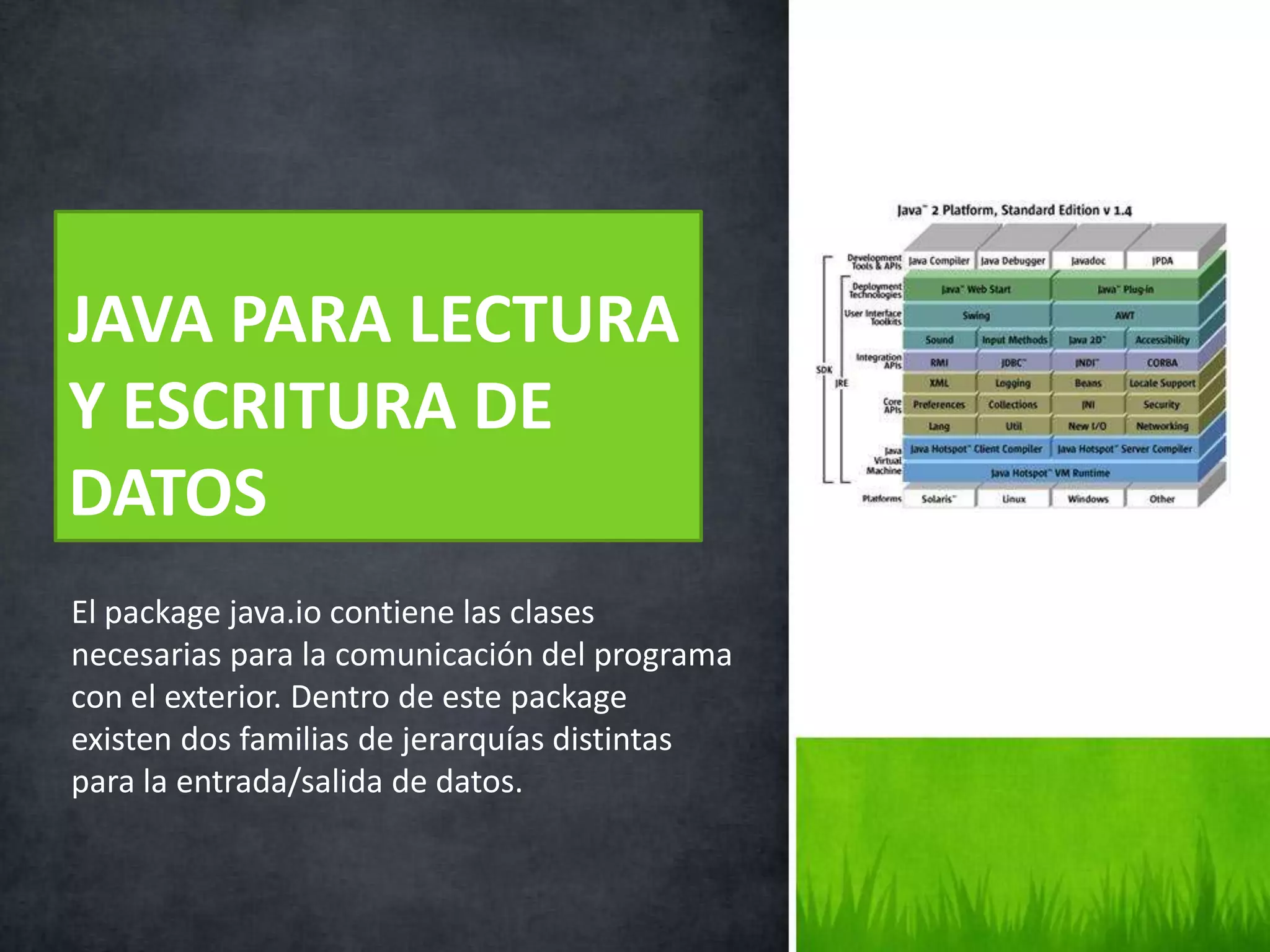El package java.io contiene las clases
necesarias para la comunicación del programa
con el exterior. Dentro de este package
existen dos familias de jerarquías distintas
para la entrada/salida de datos.
JAVA PARA LECTURA
Y ESCRITURA DE
DATOS
 