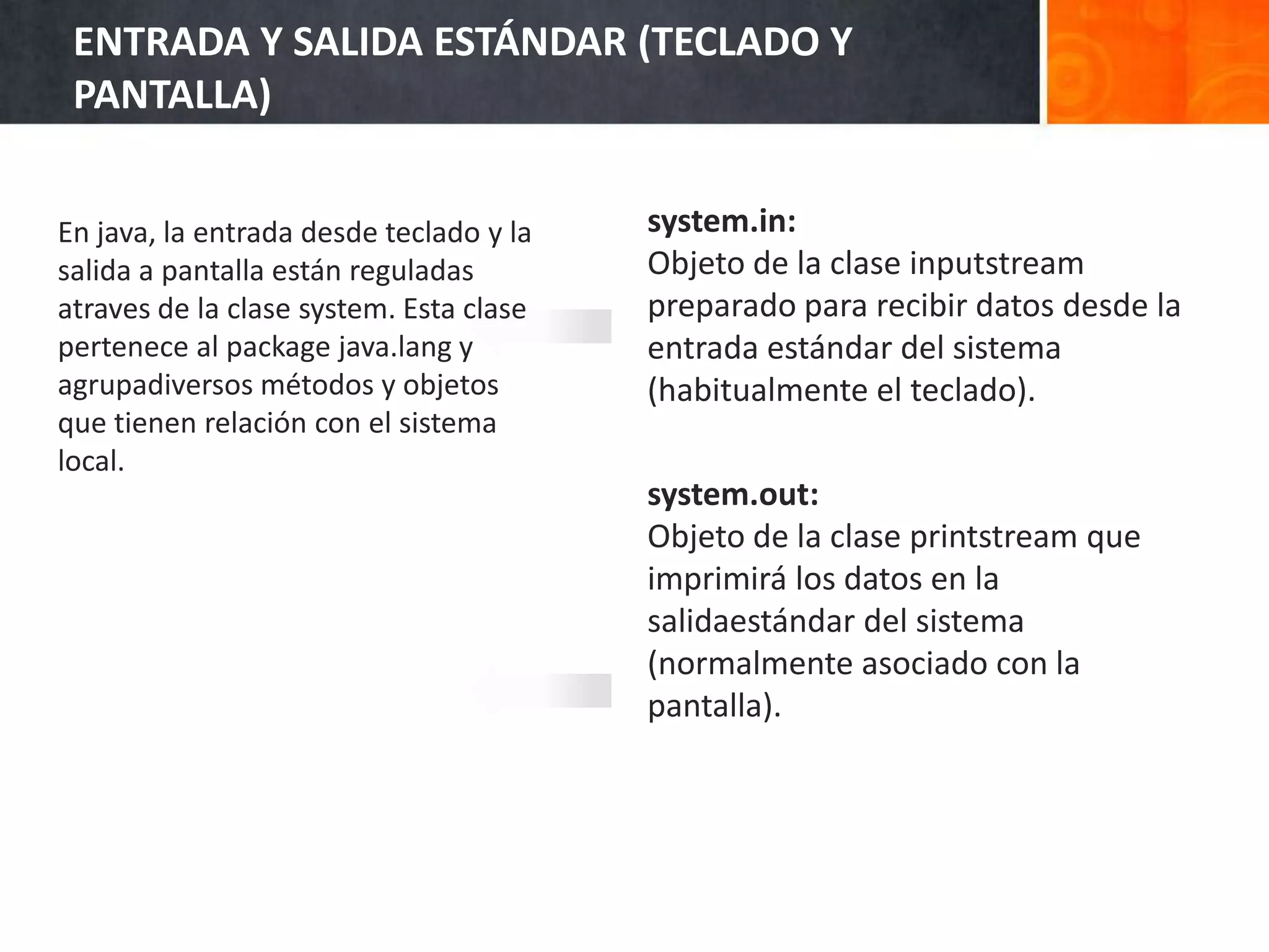 system.in:
Objeto de la clase inputstream
preparado para recibir datos desde la
entrada estándar del sistema
(habitualmente el teclado).
system.out:
Objeto de la clase printstream que
imprimirá los datos en la
salidaestándar del sistema
(normalmente asociado con la
pantalla).
ENTRADA Y SALIDA ESTÁNDAR (TECLADO Y
PANTALLA)
En java, la entrada desde teclado y la
salida a pantalla están reguladas
atraves de la clase system. Esta clase
pertenece al package java.lang y
agrupadiversos métodos y objetos
que tienen relación con el sistema
local.
 