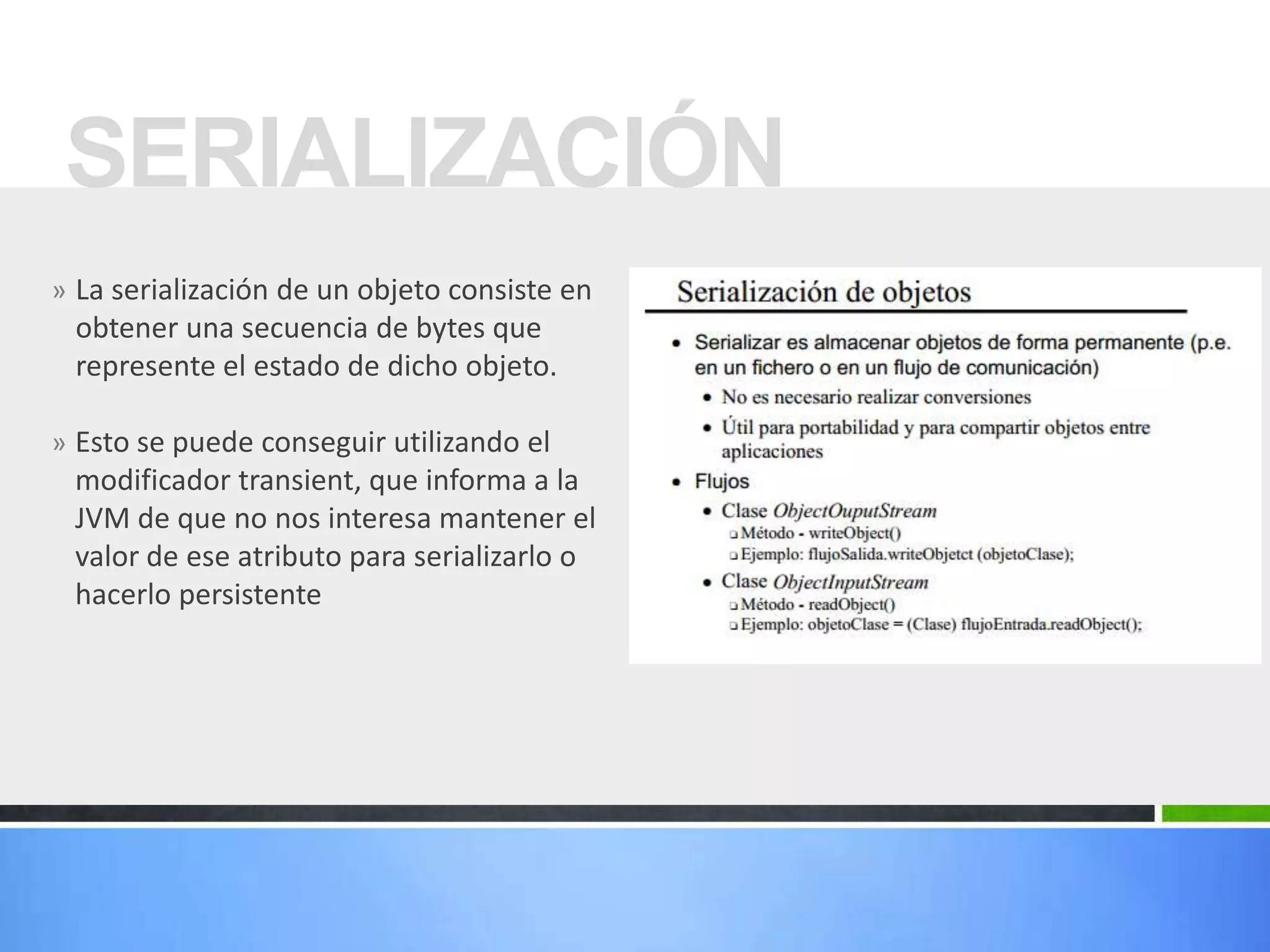» La serialización de un objeto consiste en
obtener una secuencia de bytes que
represente el estado de dicho objeto.
» Esto se puede conseguir utilizando el
modificador transient, que informa a la
JVM de que no nos interesa mantener el
valor de ese atributo para serializarlo o
hacerlo persistente
SERIALIZACIÓN
 