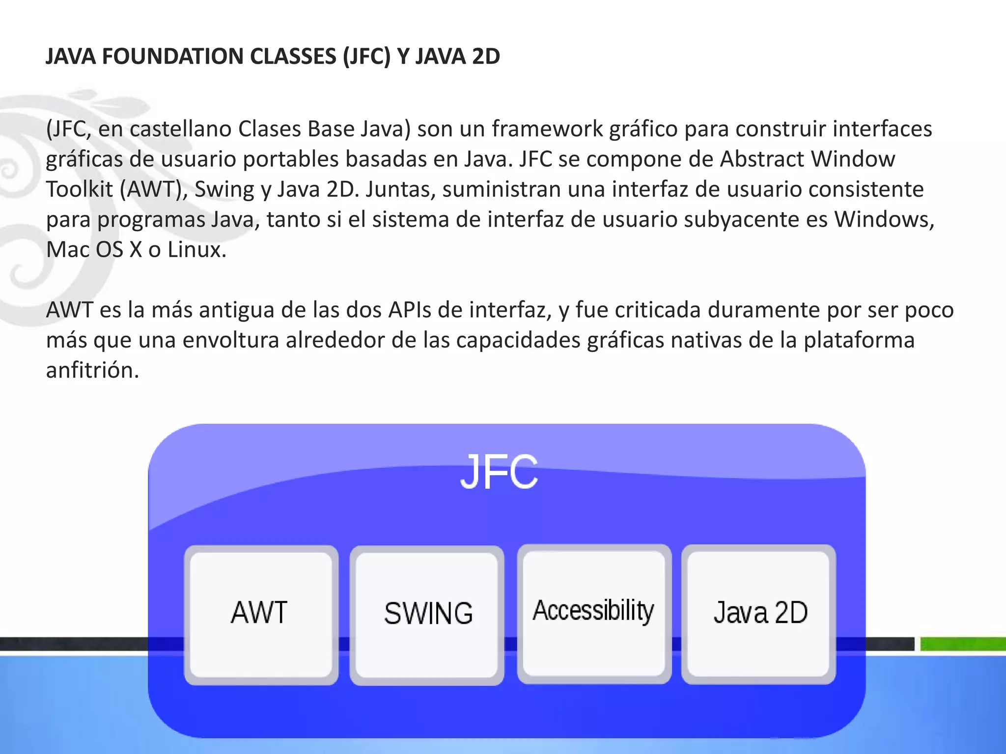 JAVA FOUNDATION CLASSES (JFC) Y JAVA 2D
(JFC, en castellano Clases Base Java) son un framework gráfico para construir interfaces
gráficas de usuario portables basadas en Java. JFC se compone de Abstract Window
Toolkit (AWT), Swing y Java 2D. Juntas, suministran una interfaz de usuario consistente
para programas Java, tanto si el sistema de interfaz de usuario subyacente es Windows,
Mac OS X o Linux.
AWT es la más antigua de las dos APIs de interfaz, y fue criticada duramente por ser poco
más que una envoltura alrededor de las capacidades gráficas nativas de la plataforma
anfitrión.
 