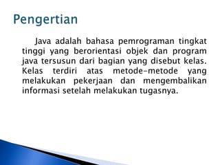 Java adalah bahasa pemrograman tingkat
tinggi yang berorientasi objek dan program
java tersusun dari bagian yang disebut kelas.
Kelas terdiri atas metode-metode yang
melakukan pekerjaan dan mengembalikan
informasi setelah melakukan tugasnya.

 