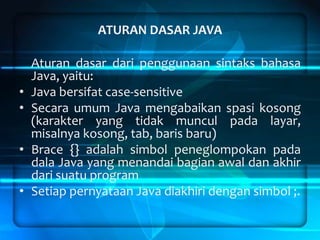 ATURAN DASAR JAVA

•
•
•

•

Aturan dasar dari penggunaan sintaks bahasa
Java, yaitu:
Java bersifat case-sensitive
Secara umum Java mengabaikan spasi kosong
(karakter yang tidak muncul pada layar,
misalnya kosong, tab, baris baru)
Brace {} adalah simbol peneglompokan pada
dala Java yang menandai bagian awal dan akhir
dari suatu program
Setiap pernyataan Java diakhiri dengan simbol ;.

 