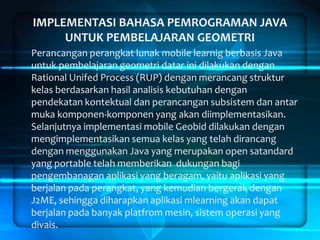 IMPLEMENTASI BAHASA PEMROGRAMAN JAVA
UNTUK PEMBELAJARAN GEOMETRI
Perancangan perangkat lunak mobile learnig berbasis Java
untuk pembelajaran geometri datar ini dilakukan dengan
Rational Unifed Process (RUP) dengan merancang struktur
kelas berdasarkan hasil analisis kebutuhan dengan
pendekatan kontektual dan perancangan subsistem dan antar
muka komponen-komponen yang akan diimplementasikan.
Selanjutnya implementasi mobile Geobid dilakukan dengan
mengimplementasikan semua kelas yang telah dirancang
dengan menggunakan Java yang merupakan open satandard
yang portable telah memberikan dukungan bagi
pengembanagan aplikasi yang beragam, yaitu aplikasi yang
berjalan pada perangkat, yang kemudian bergerak dengan
J2ME, sehingga diharapkan aplikasi mlearning akan dapat
berjalan pada banyak platfrom mesin, sistem operasi yang
divais.

 