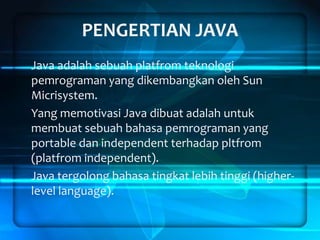 PENGERTIAN JAVA
Java adalah sebuah platfrom teknologi
pemrograman yang dikembangkan oleh Sun
Micrisystem.
Yang memotivasi Java dibuat adalah untuk
membuat sebuah bahasa pemrograman yang
portable dan independent terhadap pltfrom
(platfrom independent).
Java tergolong bahasa tingkat lebih tinggi (higherlevel language).

 