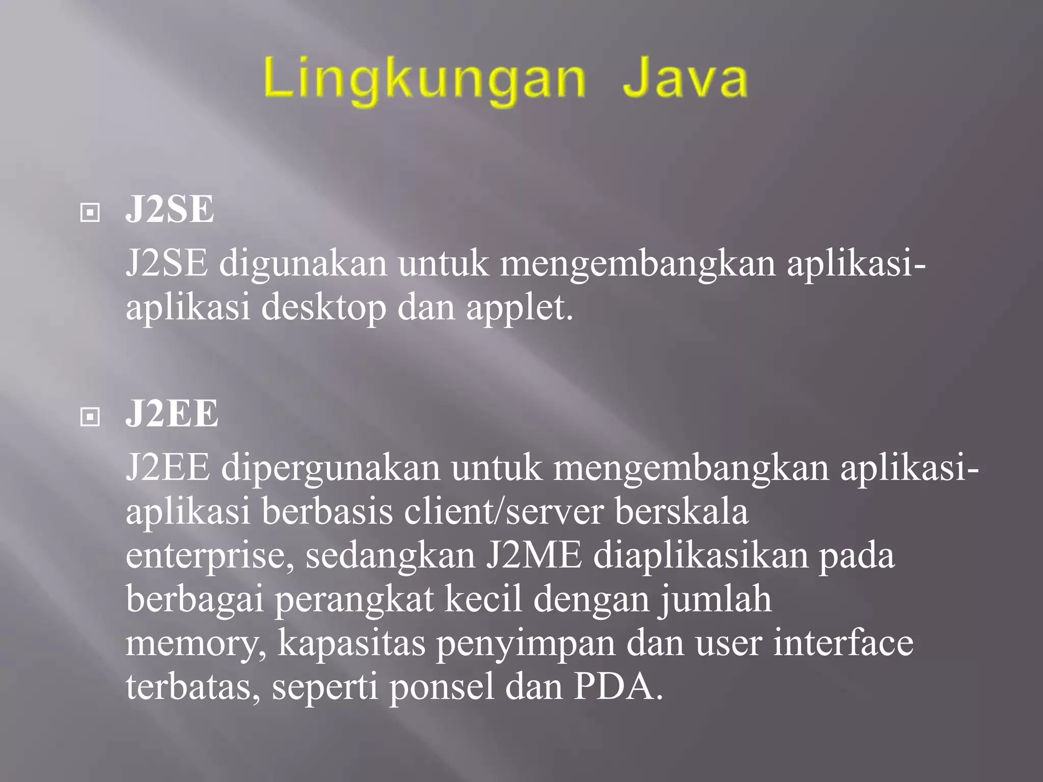 

J2SE
J2SE digunakan untuk mengembangkan aplikasiaplikasi desktop dan applet.



J2EE
J2EE dipergunakan untuk mengembangkan aplikasiaplikasi berbasis client/server berskala
enterprise, sedangkan J2ME diaplikasikan pada
berbagai perangkat kecil dengan jumlah
memory, kapasitas penyimpan dan user interface
terbatas, seperti ponsel dan PDA.

 