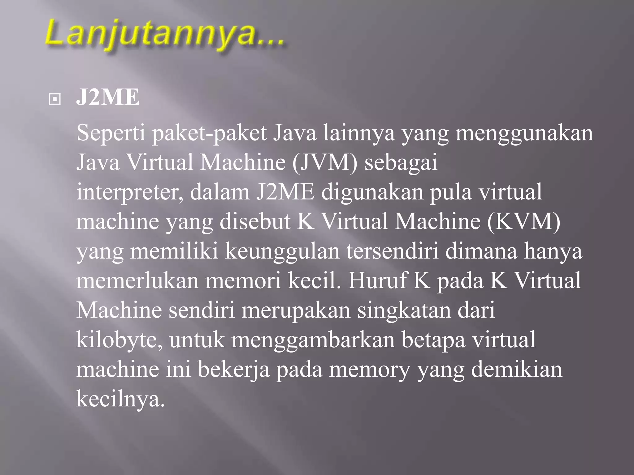 

J2ME
Seperti paket-paket Java lainnya yang menggunakan
Java Virtual Machine (JVM) sebagai
interpreter, dalam J2ME digunakan pula virtual
machine yang disebut K Virtual Machine (KVM)
yang memiliki keunggulan tersendiri dimana hanya
memerlukan memori kecil. Huruf K pada K Virtual
Machine sendiri merupakan singkatan dari
kilobyte, untuk menggambarkan betapa virtual
machine ini bekerja pada memory yang demikian
kecilnya.

 
