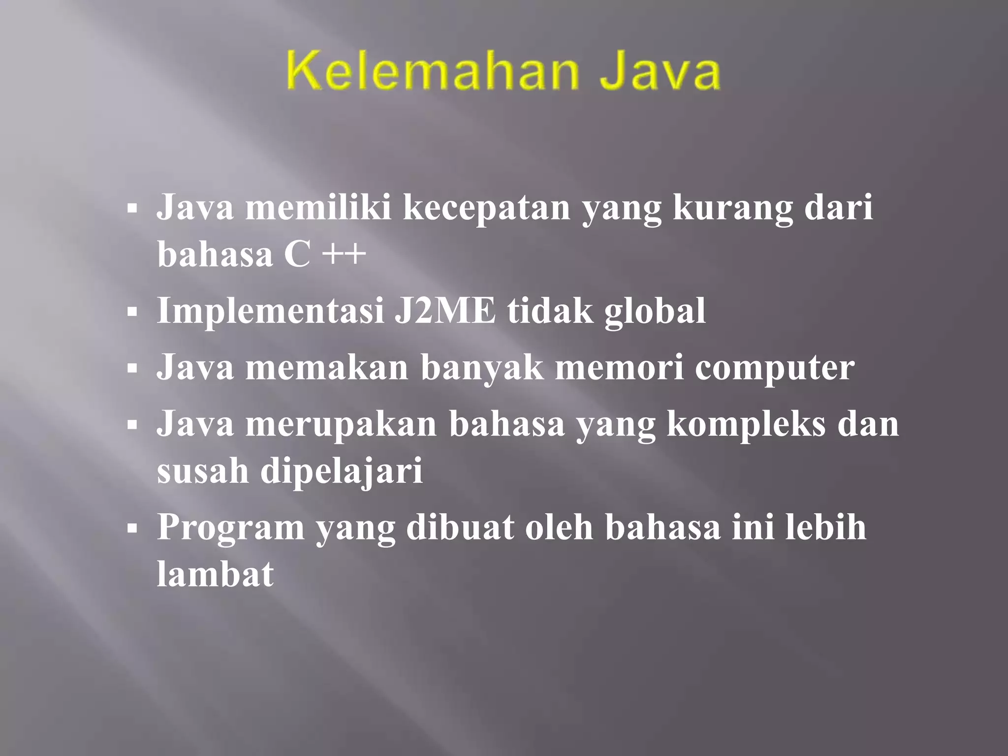 





Java memiliki kecepatan yang kurang dari
bahasa C ++
Implementasi J2ME tidak global
Java memakan banyak memori computer
Java merupakan bahasa yang kompleks dan
susah dipelajari
Program yang dibuat oleh bahasa ini lebih
lambat

 