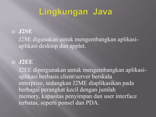 

J2SE
J2SE digunakan untuk mengembangkan aplikasiaplikasi desktop dan applet.



J2EE
J2EE dipergunakan untuk mengembangkan aplikasiaplikasi berbasis client/server berskala
enterprise, sedangkan J2ME diaplikasikan pada
berbagai perangkat kecil dengan jumlah
memory, kapasitas penyimpan dan user interface
terbatas, seperti ponsel dan PDA.

 