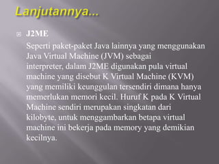 

J2ME
Seperti paket-paket Java lainnya yang menggunakan
Java Virtual Machine (JVM) sebagai
interpreter, dalam J2ME digunakan pula virtual
machine yang disebut K Virtual Machine (KVM)
yang memiliki keunggulan tersendiri dimana hanya
memerlukan memori kecil. Huruf K pada K Virtual
Machine sendiri merupakan singkatan dari
kilobyte, untuk menggambarkan betapa virtual
machine ini bekerja pada memory yang demikian
kecilnya.

 