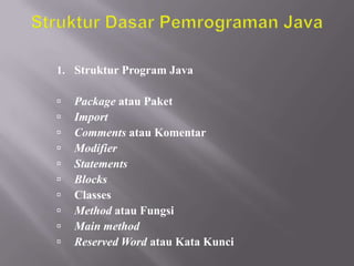 1. Struktur Program Java











Package atau Paket
Import
Comments atau Komentar
Modifier
Statements
Blocks
Classes
Method atau Fungsi
Main method
Reserved Word atau Kata Kunci

 