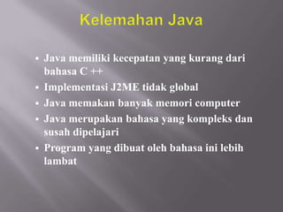 





Java memiliki kecepatan yang kurang dari
bahasa C ++
Implementasi J2ME tidak global
Java memakan banyak memori computer
Java merupakan bahasa yang kompleks dan
susah dipelajari
Program yang dibuat oleh bahasa ini lebih
lambat

 