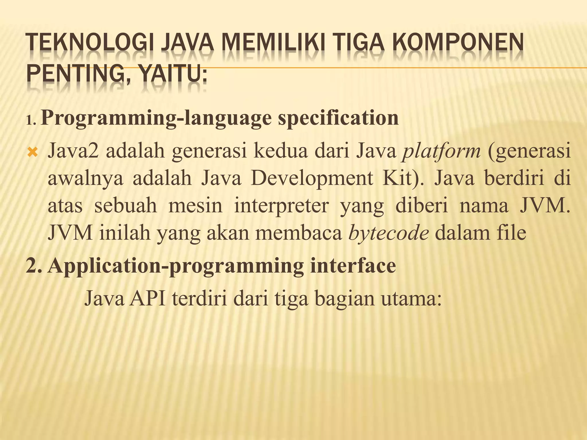 TEKNOLOGI JAVA MEMILIKI TIGA KOMPONEN
PENTING, YAITU:
1. Programming-language specification
 Java2 adalah generasi kedua dari Java platform (generasi
awalnya adalah Java Development Kit). Java berdiri di
atas sebuah mesin interpreter yang diberi nama JVM.
JVM inilah yang akan membaca bytecode dalam file
2. Application-programming interface
Java API terdiri dari tiga bagian utama:
 