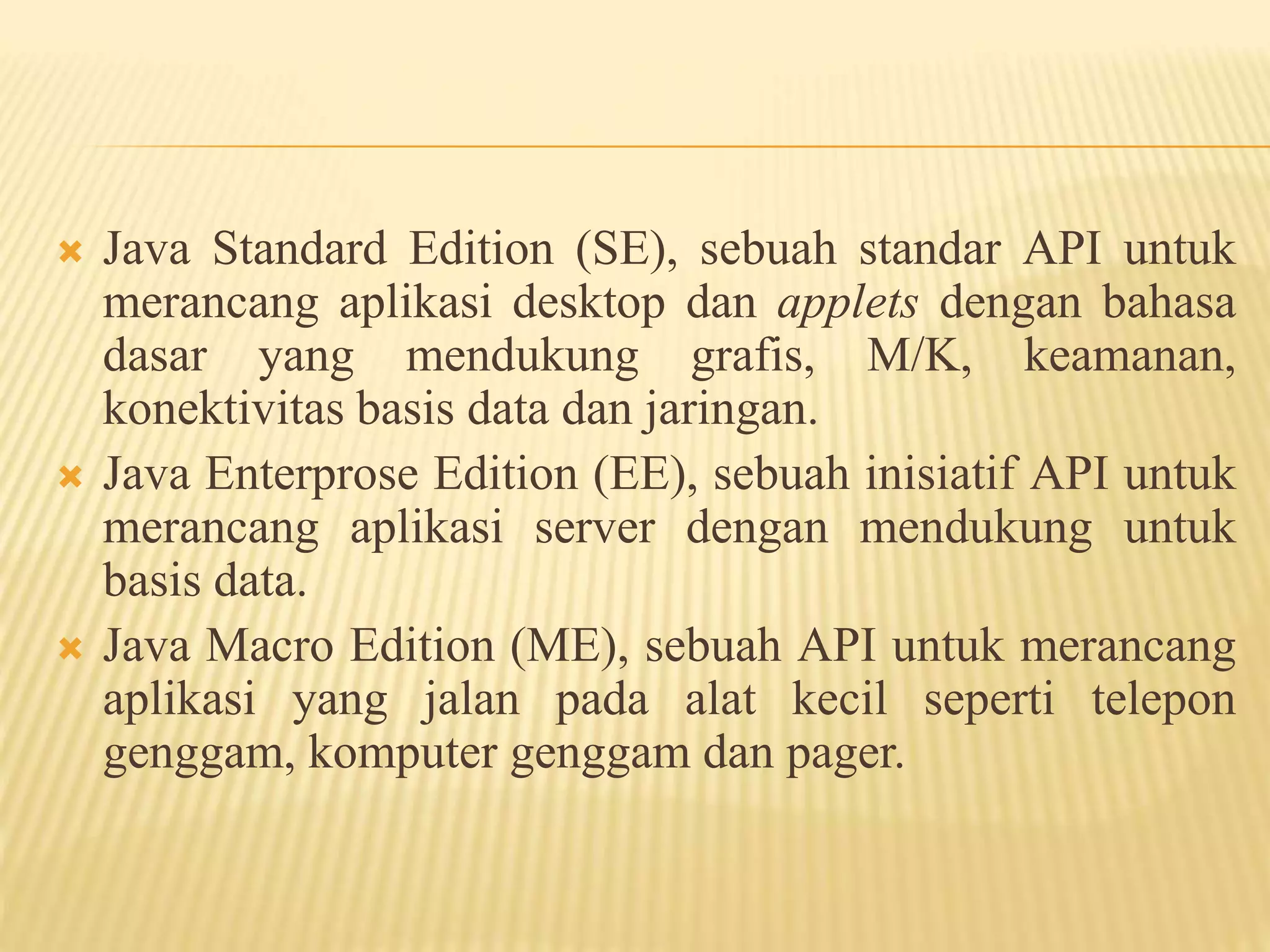  Java Standard Edition (SE), sebuah standar API untuk
merancang aplikasi desktop dan applets dengan bahasa
dasar yang mendukung grafis, M/K, keamanan,
konektivitas basis data dan jaringan.
 Java Enterprose Edition (EE), sebuah inisiatif API untuk
merancang aplikasi server dengan mendukung untuk
basis data.
 Java Macro Edition (ME), sebuah API untuk merancang
aplikasi yang jalan pada alat kecil seperti telepon
genggam, komputer genggam dan pager.
 