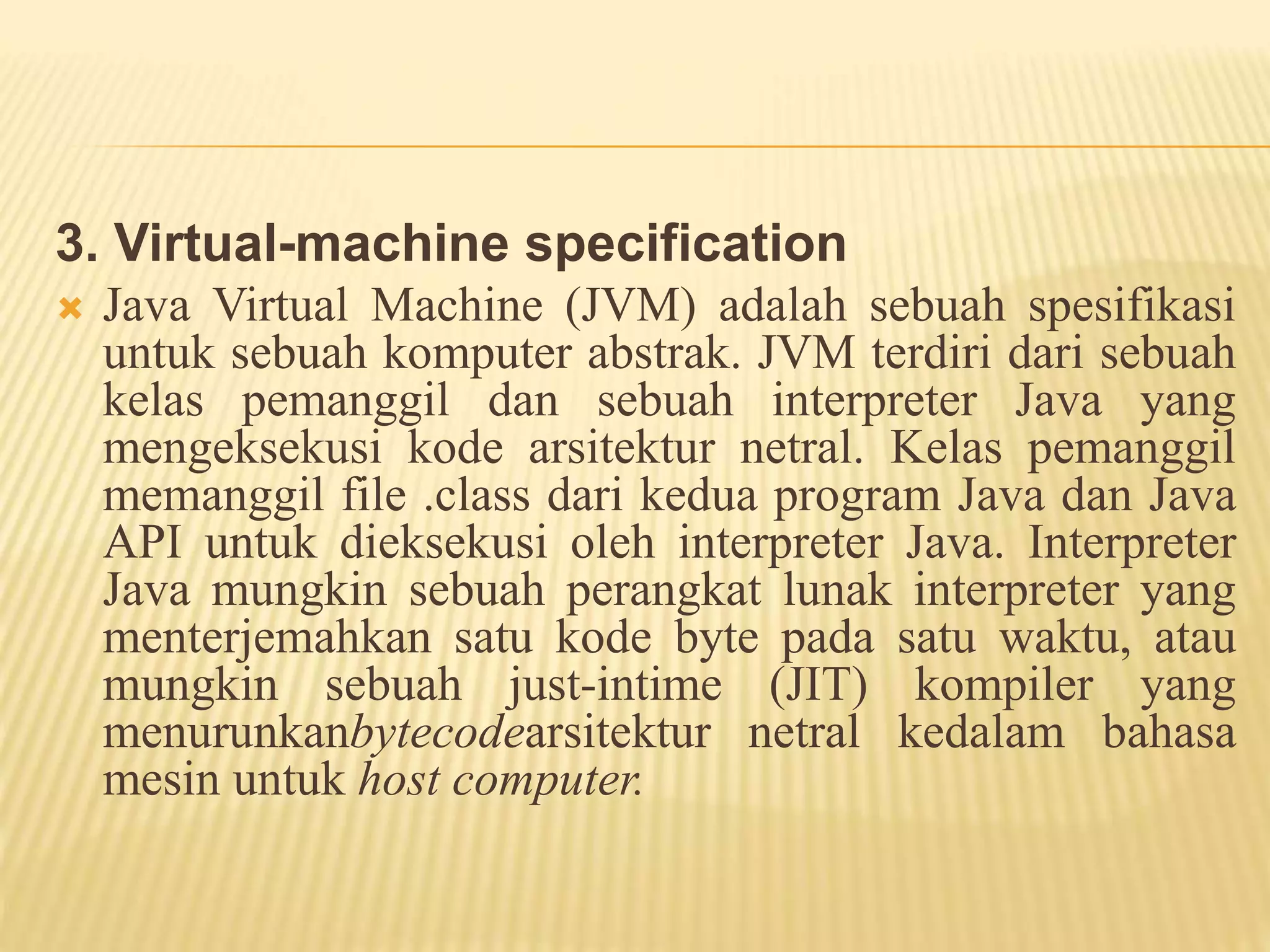 3. Virtual-machine specification
 Java Virtual Machine (JVM) adalah sebuah spesifikasi
untuk sebuah komputer abstrak. JVM terdiri dari sebuah
kelas pemanggil dan sebuah interpreter Java yang
mengeksekusi kode arsitektur netral. Kelas pemanggil
memanggil file .class dari kedua program Java dan Java
API untuk dieksekusi oleh interpreter Java. Interpreter
Java mungkin sebuah perangkat lunak interpreter yang
menterjemahkan satu kode byte pada satu waktu, atau
mungkin sebuah just-intime (JIT) kompiler yang
menurunkanbytecodearsitektur netral kedalam bahasa
mesin untuk host computer.
 