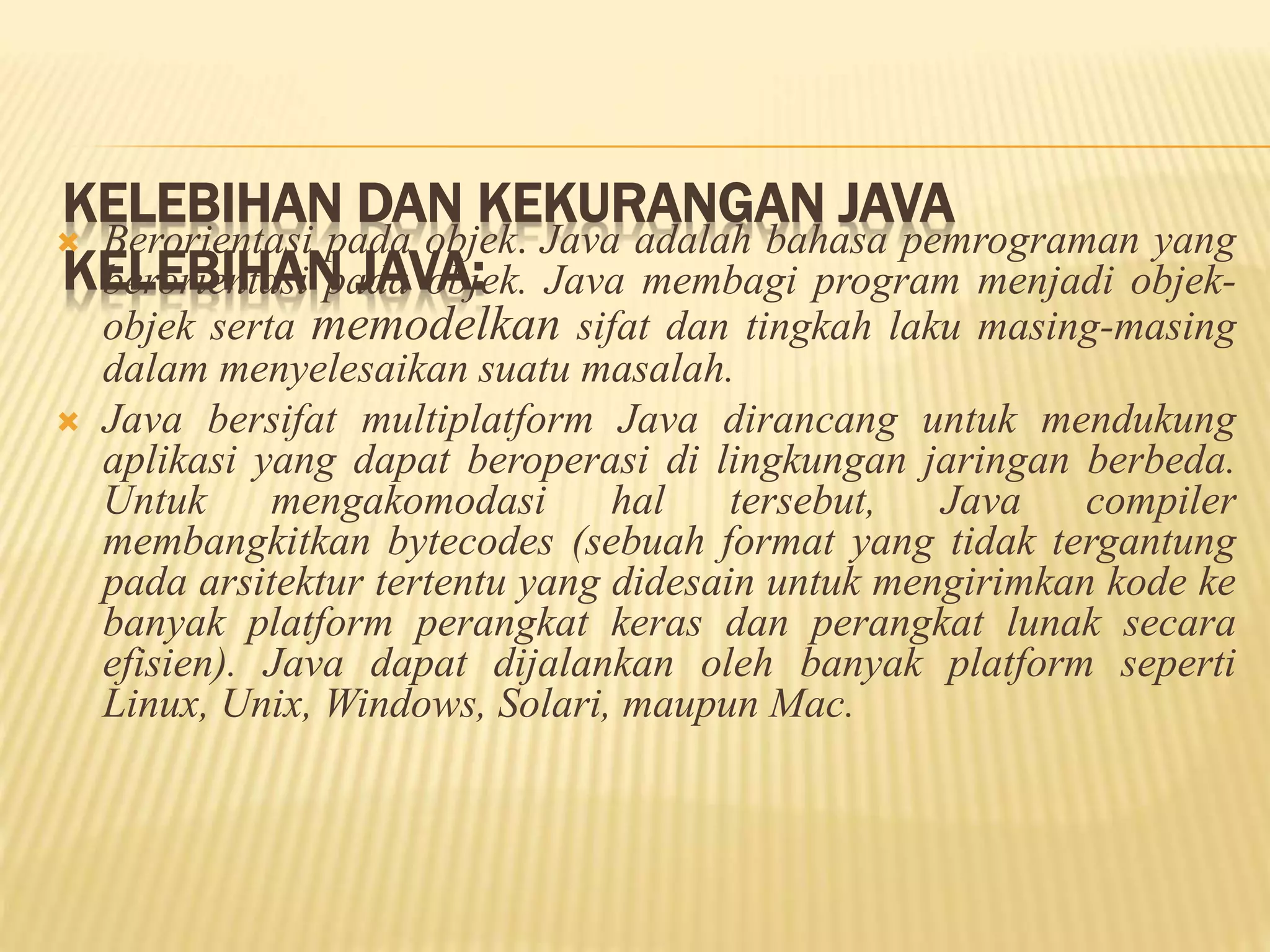 KELEBIHAN DAN KEKURANGAN JAVA
KELEBIHAN JAVA:
 Berorientasi pada objek. Java adalah bahasa pemrograman yang
berorientasi pada objek. Java membagi program menjadi objek-
objek serta memodelkan sifat dan tingkah laku masing-masing
dalam menyelesaikan suatu masalah.
 Java bersifat multiplatform Java dirancang untuk mendukung
aplikasi yang dapat beroperasi di lingkungan jaringan berbeda.
Untuk mengakomodasi hal tersebut, Java compiler
membangkitkan bytecodes (sebuah format yang tidak tergantung
pada arsitektur tertentu yang didesain untuk mengirimkan kode ke
banyak platform perangkat keras dan perangkat lunak secara
efisien). Java dapat dijalankan oleh banyak platform seperti
Linux, Unix, Windows, Solari, maupun Mac.
 
