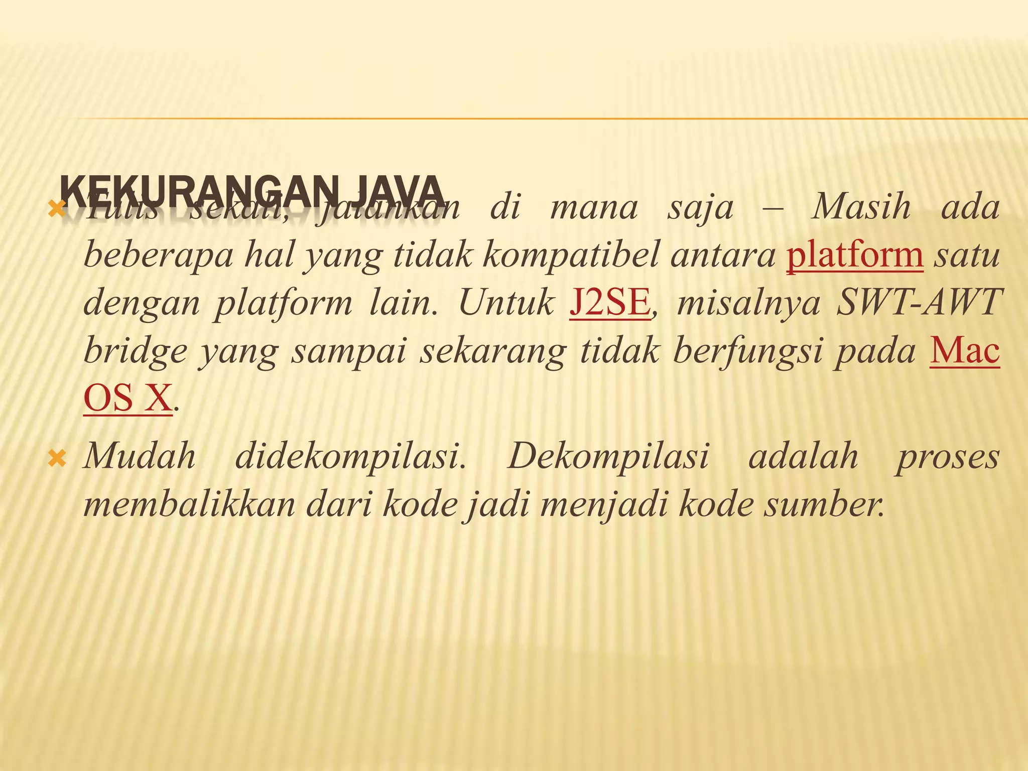 KEKURANGAN JAVA Tulis sekali, jalankan di mana saja – Masih ada
beberapa hal yang tidak kompatibel antara platform satu
dengan platform lain. Untuk J2SE, misalnya SWT-AWT
bridge yang sampai sekarang tidak berfungsi pada Mac
OS X.
 Mudah didekompilasi. Dekompilasi adalah proses
membalikkan dari kode jadi menjadi kode sumber.
 