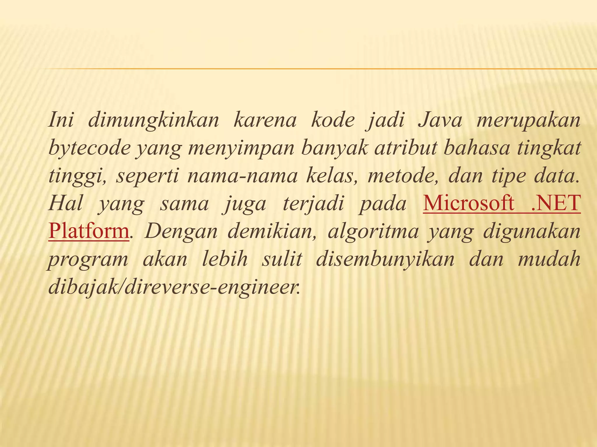 Ini dimungkinkan karena kode jadi Java merupakan
bytecode yang menyimpan banyak atribut bahasa tingkat
tinggi, seperti nama-nama kelas, metode, dan tipe data.
Hal yang sama juga terjadi pada Microsoft .NET
Platform. Dengan demikian, algoritma yang digunakan
program akan lebih sulit disembunyikan dan mudah
dibajak/direverse-engineer.
 