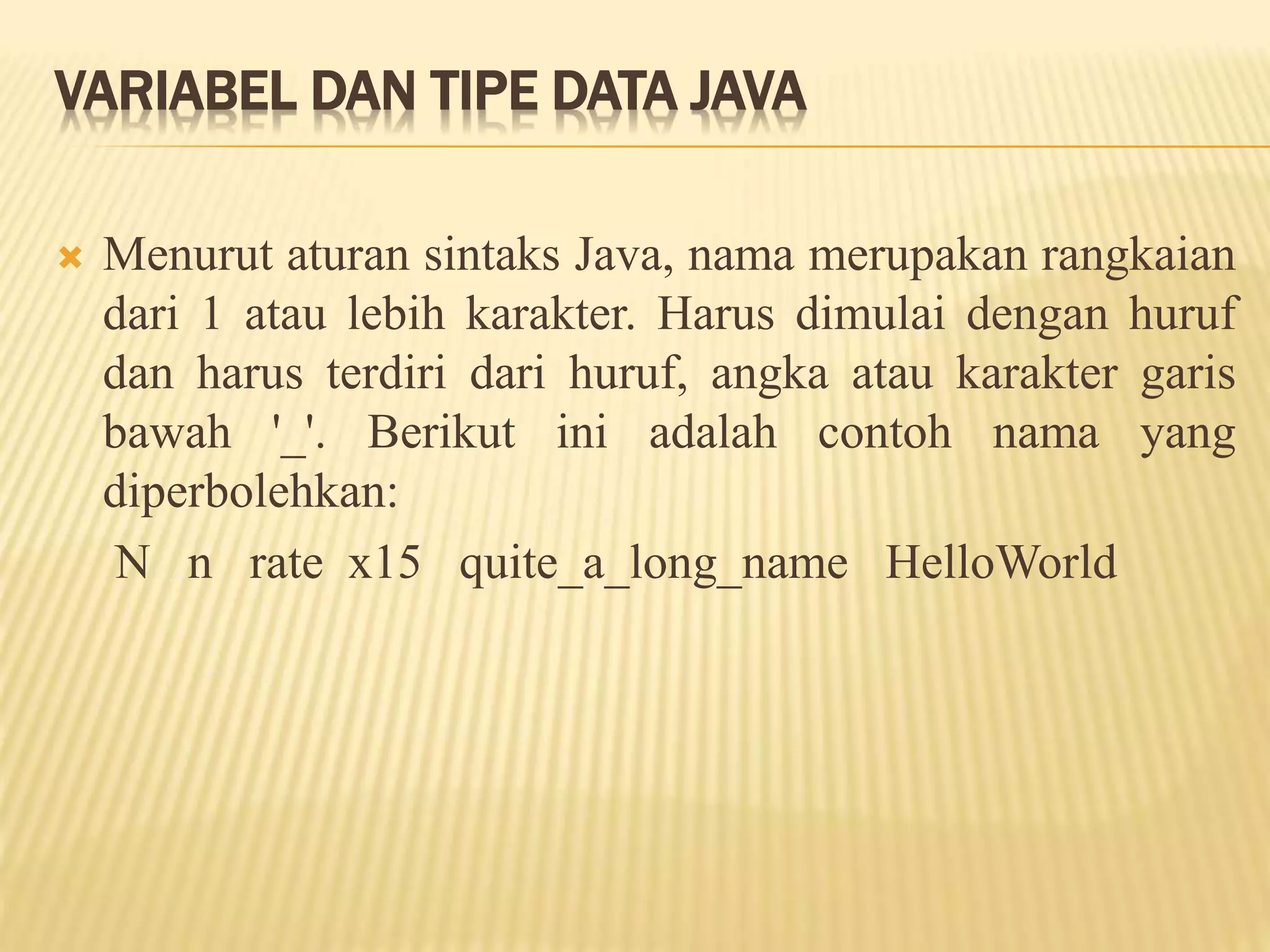 VARIABEL DAN TIPE DATA JAVA
 Menurut aturan sintaks Java, nama merupakan rangkaian
dari 1 atau lebih karakter. Harus dimulai dengan huruf
dan harus terdiri dari huruf, angka atau karakter garis
bawah '_'. Berikut ini adalah contoh nama yang
diperbolehkan:
N n rate x15 quite_a_long_name HelloWorld
 