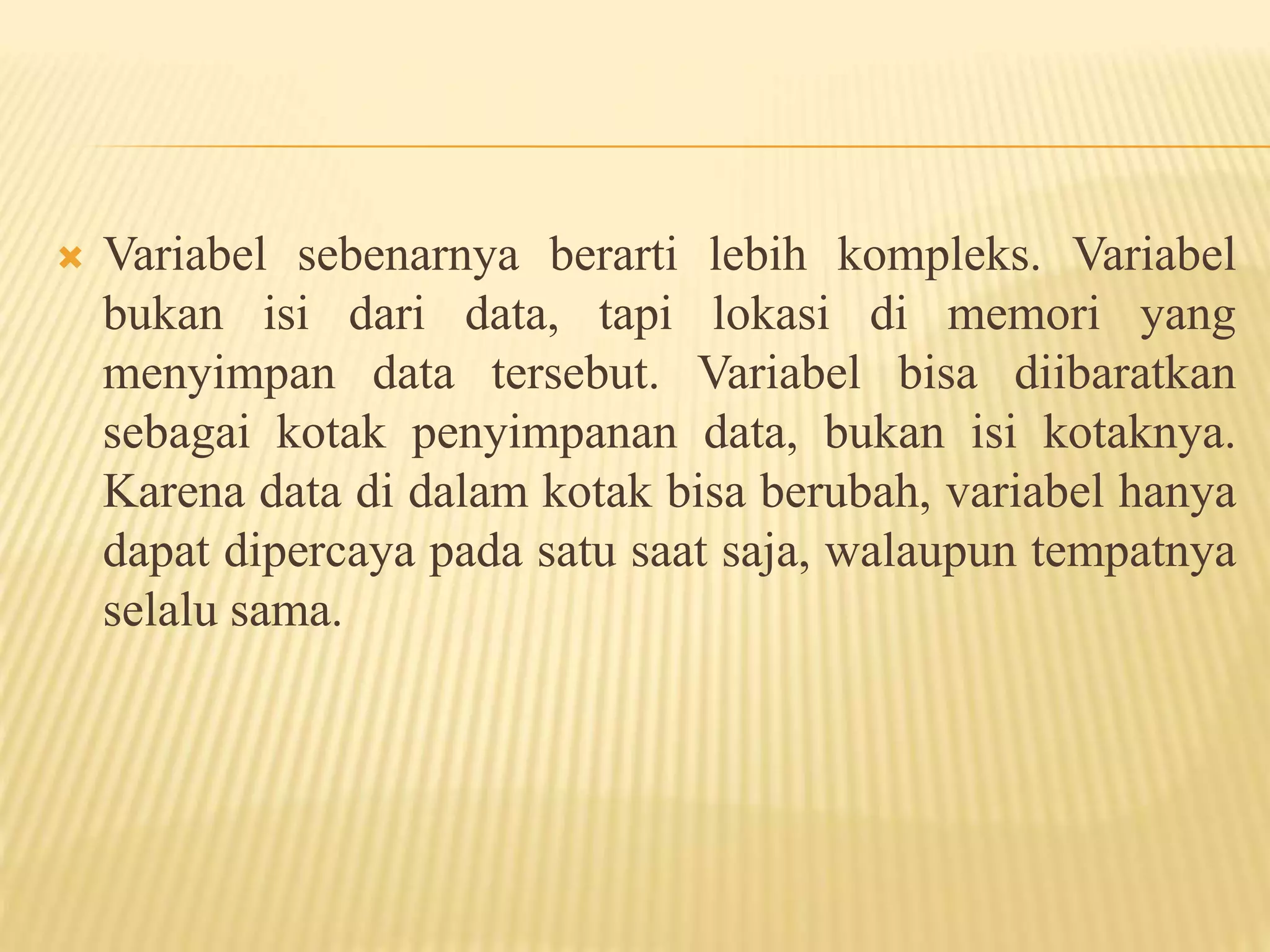  Variabel sebenarnya berarti lebih kompleks. Variabel
bukan isi dari data, tapi lokasi di memori yang
menyimpan data tersebut. Variabel bisa diibaratkan
sebagai kotak penyimpanan data, bukan isi kotaknya.
Karena data di dalam kotak bisa berubah, variabel hanya
dapat dipercaya pada satu saat saja, walaupun tempatnya
selalu sama.
 