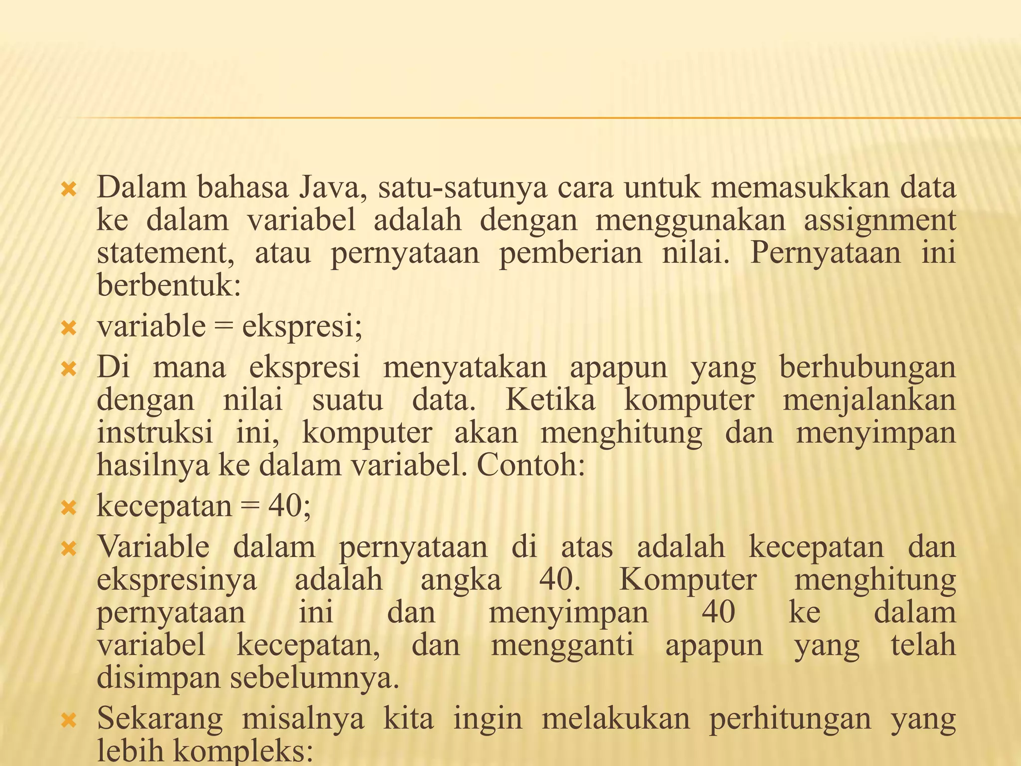  Dalam bahasa Java, satu-satunya cara untuk memasukkan data
ke dalam variabel adalah dengan menggunakan assignment
statement, atau pernyataan pemberian nilai. Pernyataan ini
berbentuk:
 variable = ekspresi;
 Di mana ekspresi menyatakan apapun yang berhubungan
dengan nilai suatu data. Ketika komputer menjalankan
instruksi ini, komputer akan menghitung dan menyimpan
hasilnya ke dalam variabel. Contoh:
 kecepatan = 40;
 Variable dalam pernyataan di atas adalah kecepatan dan
ekspresinya adalah angka 40. Komputer menghitung
pernyataan ini dan menyimpan 40 ke dalam
variabel kecepatan, dan mengganti apapun yang telah
disimpan sebelumnya.
 Sekarang misalnya kita ingin melakukan perhitungan yang
lebih kompleks:
 