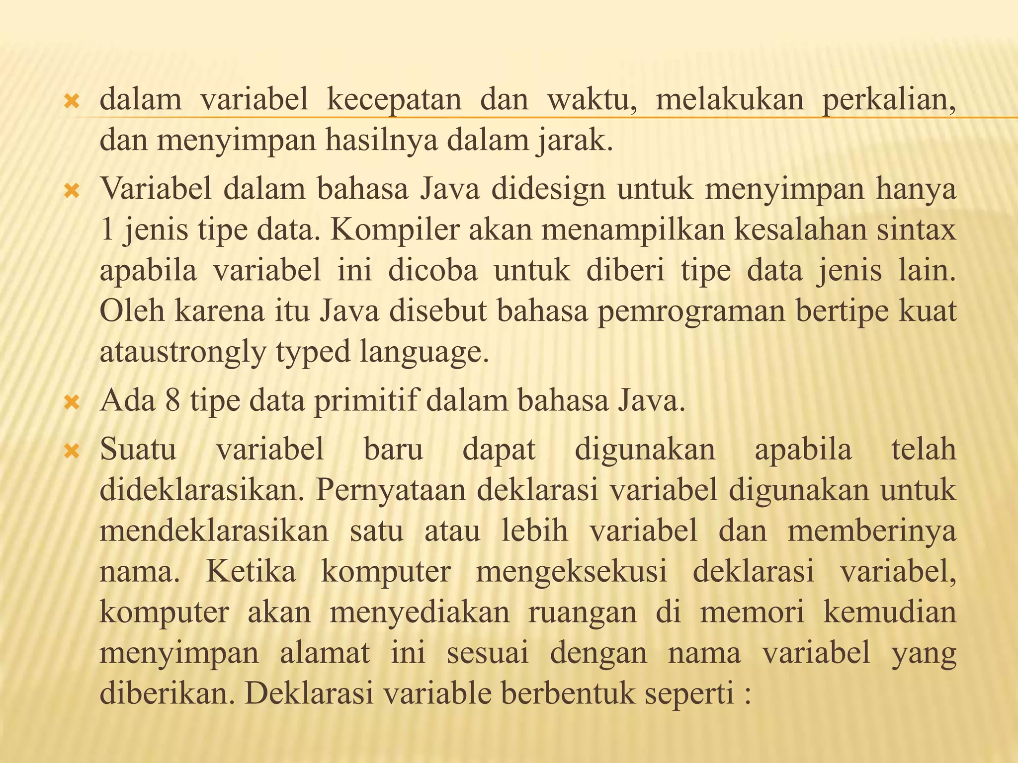  dalam variabel kecepatan dan waktu, melakukan perkalian,
dan menyimpan hasilnya dalam jarak.
 Variabel dalam bahasa Java didesign untuk menyimpan hanya
1 jenis tipe data. Kompiler akan menampilkan kesalahan sintax
apabila variabel ini dicoba untuk diberi tipe data jenis lain.
Oleh karena itu Java disebut bahasa pemrograman bertipe kuat
ataustrongly typed language.
 Ada 8 tipe data primitif dalam bahasa Java.
 Suatu variabel baru dapat digunakan apabila telah
dideklarasikan. Pernyataan deklarasi variabel digunakan untuk
mendeklarasikan satu atau lebih variabel dan memberinya
nama. Ketika komputer mengeksekusi deklarasi variabel,
komputer akan menyediakan ruangan di memori kemudian
menyimpan alamat ini sesuai dengan nama variabel yang
diberikan. Deklarasi variable berbentuk seperti :
 