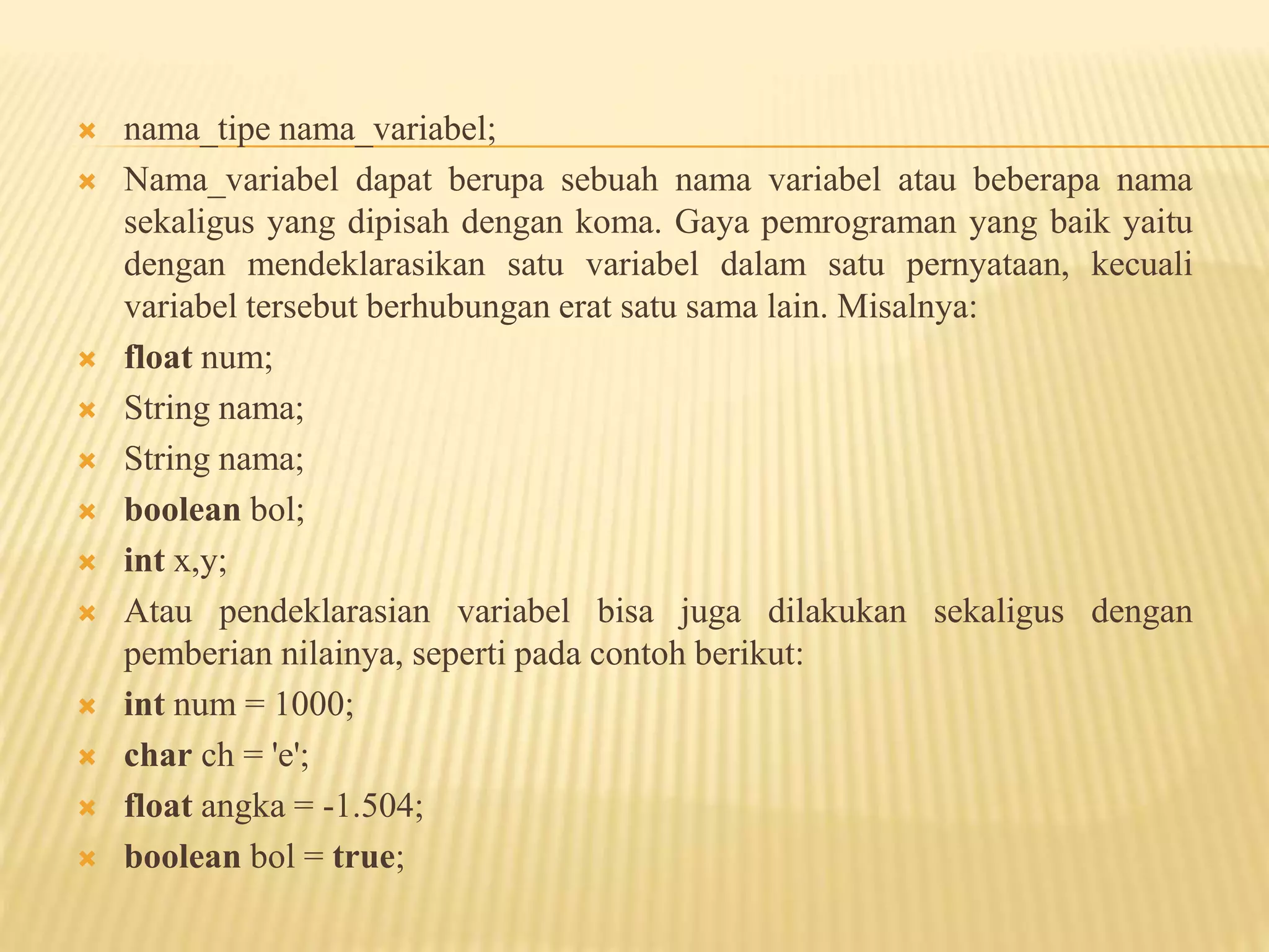  nama_tipe nama_variabel;
 Nama_variabel dapat berupa sebuah nama variabel atau beberapa nama
sekaligus yang dipisah dengan koma. Gaya pemrograman yang baik yaitu
dengan mendeklarasikan satu variabel dalam satu pernyataan, kecuali
variabel tersebut berhubungan erat satu sama lain. Misalnya:
 float num;
 String nama;
 String nama;
 boolean bol;
 int x,y;
 Atau pendeklarasian variabel bisa juga dilakukan sekaligus dengan
pemberian nilainya, seperti pada contoh berikut:
 int num = 1000;
 char ch = 'e';
 float angka = -1.504;
 boolean bol = true;
 