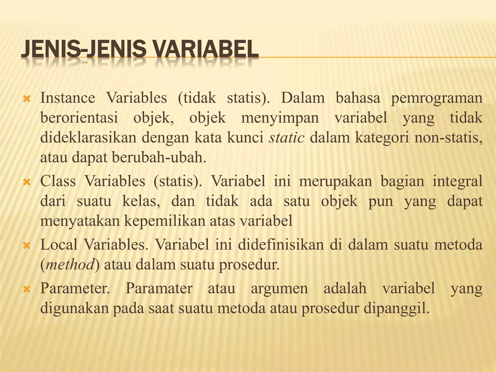 JENIS-JENIS VARIABEL
 Instance Variables (tidak statis). Dalam bahasa pemrograman
berorientasi objek, objek menyimpan variabel yang tidak
dideklarasikan dengan kata kunci static dalam kategori non-statis,
atau dapat berubah-ubah.
 Class Variables (statis). Variabel ini merupakan bagian integral
dari suatu kelas, dan tidak ada satu objek pun yang dapat
menyatakan kepemilikan atas variabel
 Local Variables. Variabel ini didefinisikan di dalam suatu metoda
(method) atau dalam suatu prosedur.
 Parameter. Paramater atau argumen adalah variabel yang
digunakan pada saat suatu metoda atau prosedur dipanggil.
 