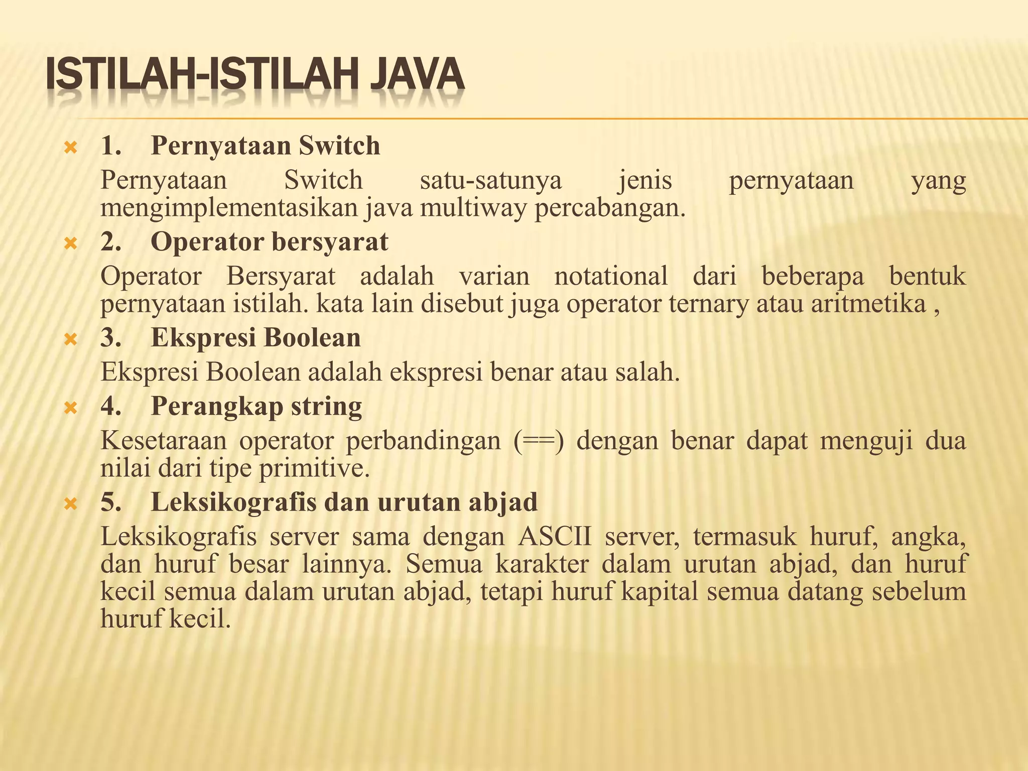 ISTILAH-ISTILAH JAVA
 1. Pernyataan Switch
Pernyataan Switch satu-satunya jenis pernyataan yang
mengimplementasikan java multiway percabangan.
 2. Operator bersyarat
Operator Bersyarat adalah varian notational dari beberapa bentuk
pernyataan istilah. kata lain disebut juga operator ternary atau aritmetika ,
 3. Ekspresi Boolean
Ekspresi Boolean adalah ekspresi benar atau salah.
 4. Perangkap string
Kesetaraan operator perbandingan (==) dengan benar dapat menguji dua
nilai dari tipe primitive.
 5. Leksikografis dan urutan abjad
Leksikografis server sama dengan ASCII server, termasuk huruf, angka,
dan huruf besar lainnya. Semua karakter dalam urutan abjad, dan huruf
kecil semua dalam urutan abjad, tetapi huruf kapital semua datang sebelum
huruf kecil.
 