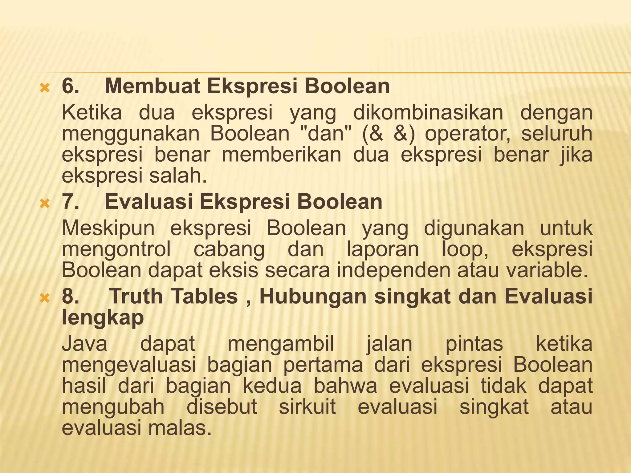  6. Membuat Ekspresi Boolean
Ketika dua ekspresi yang dikombinasikan dengan
menggunakan Boolean "dan" (& &) operator, seluruh
ekspresi benar memberikan dua ekspresi benar jika
ekspresi salah.
 7. Evaluasi Ekspresi Boolean
Meskipun ekspresi Boolean yang digunakan untuk
mengontrol cabang dan laporan loop, ekspresi
Boolean dapat eksis secara independen atau variable.
 8. Truth Tables , Hubungan singkat dan Evaluasi
lengkap
Java dapat mengambil jalan pintas ketika
mengevaluasi bagian pertama dari ekspresi Boolean
hasil dari bagian kedua bahwa evaluasi tidak dapat
mengubah disebut sirkuit evaluasi singkat atau
evaluasi malas.
 
