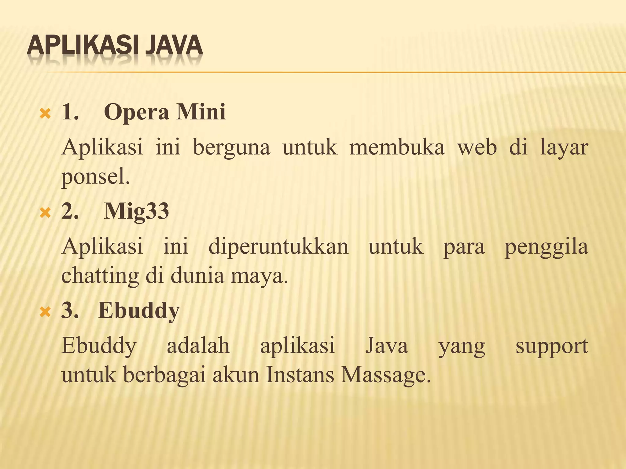 APLIKASI JAVA
 1. Opera Mini
Aplikasi ini berguna untuk membuka web di layar
ponsel.
 2. Mig33
Aplikasi ini diperuntukkan untuk para penggila
chatting di dunia maya.
 3. Ebuddy
Ebuddy adalah aplikasi Java yang support
untuk berbagai akun Instans Massage.
 