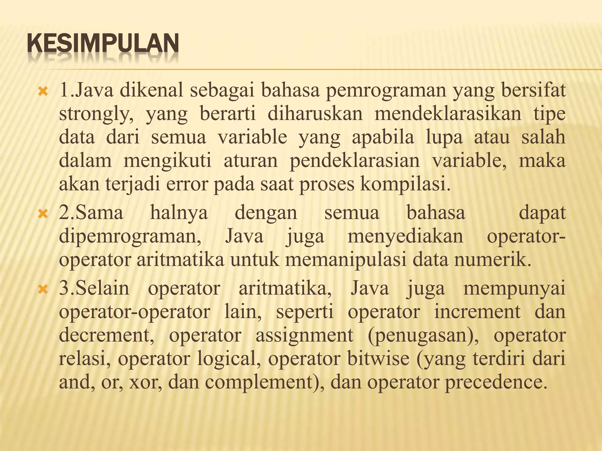 KESIMPULAN
 1.Java dikenal sebagai bahasa pemrograman yang bersifat
strongly, yang berarti diharuskan mendeklarasikan tipe
data dari semua variable yang apabila lupa atau salah
dalam mengikuti aturan pendeklarasian variable, maka
akan terjadi error pada saat proses kompilasi.
 2.Sama halnya dengan semua bahasa dapat
dipemrograman, Java juga menyediakan operator-
operator aritmatika untuk memanipulasi data numerik.
 3.Selain operator aritmatika, Java juga mempunyai
operator-operator lain, seperti operator increment dan
decrement, operator assignment (penugasan), operator
relasi, operator logical, operator bitwise (yang terdiri dari
and, or, xor, dan complement), dan operator precedence.
 