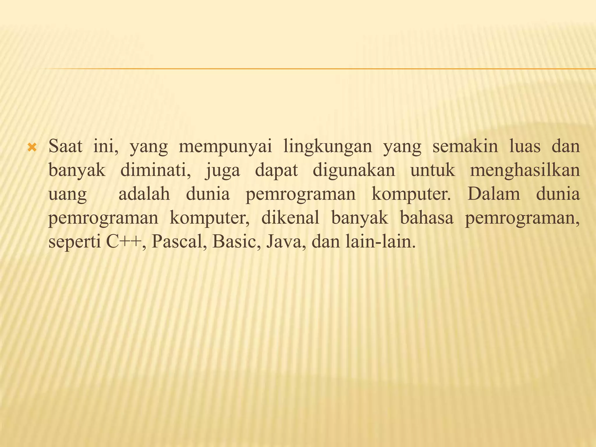  Saat ini, yang mempunyai lingkungan yang semakin luas dan
banyak diminati, juga dapat digunakan untuk menghasilkan
uang adalah dunia pemrograman komputer. Dalam dunia
pemrograman komputer, dikenal banyak bahasa pemrograman,
seperti C++, Pascal, Basic, Java, dan lain-lain.
 